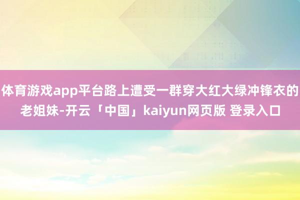 体育游戏app平台路上遭受一群穿大红大绿冲锋衣的老姐妹-开云「中国」kaiyun网页版 登录入口