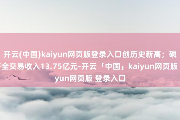 开云(中国)kaiyun网页版登录入口创历史新高；磷酸一铵齐全交易收入13.75亿元-开云「中国」kaiyun网页版 登录入口