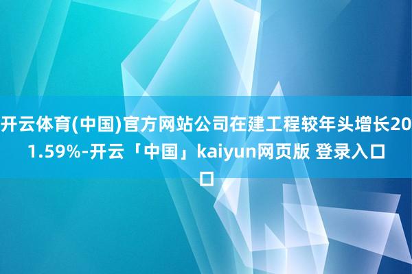 开云体育(中国)官方网站公司在建工程较年头增长201.59%-开云「中国」kaiyun网页版 登录入口