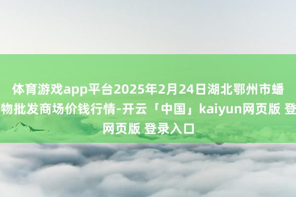 体育游戏app平台2025年2月24日湖北鄂州市蟠龙农产物批发商场价钱行情-开云「中国」kaiyun网页版 登录入口