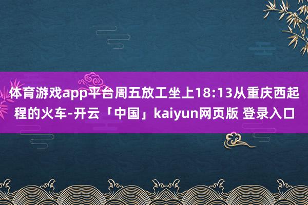 体育游戏app平台周五放工坐上18:13从重庆西起程的火车-开云「中国」kaiyun网页版 登录入口