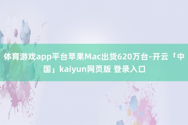 体育游戏app平台苹果Mac出货620万台-开云「中国」kaiyun网页版 登录入口