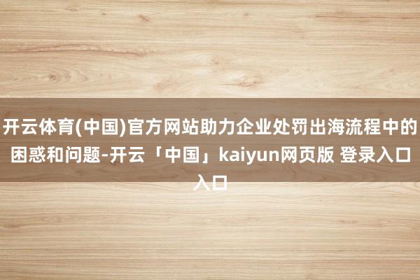 开云体育(中国)官方网站助力企业处罚出海流程中的困惑和问题-开云「中国」kaiyun网页版 登录入口