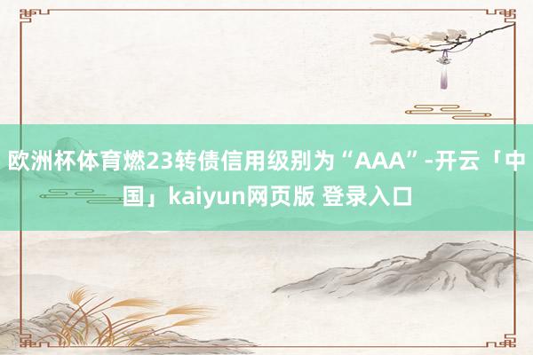 欧洲杯体育燃23转债信用级别为“AAA”-开云「中国」kaiyun网页版 登录入口