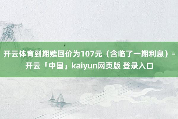 开云体育到期赎回价为107元（含临了一期利息）-开云「中国」kaiyun网页版 登录入口