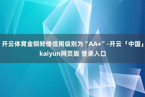 开云体育金铜转债信用级别为“AA+”-开云「中国」kaiyun网页版 登录入口