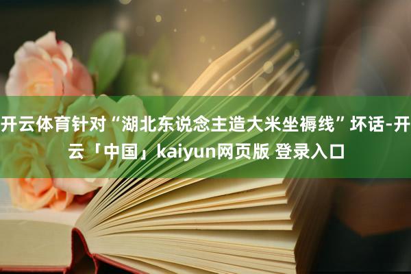 开云体育针对“湖北东说念主造大米坐褥线”坏话-开云「中国」kaiyun网页版 登录入口