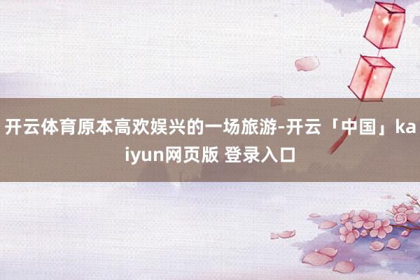 开云体育原本高欢娱兴的一场旅游-开云「中国」kaiyun网页版 登录入口