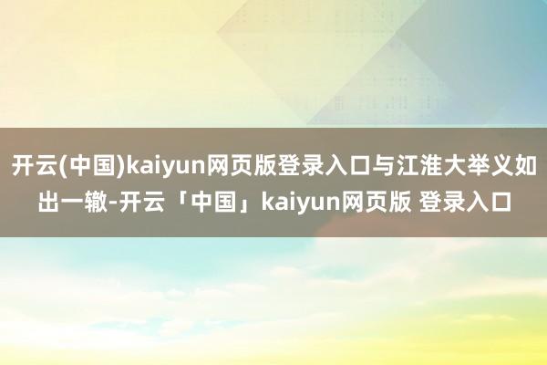 开云(中国)kaiyun网页版登录入口与江淮大举义如出一辙-开云「中国」kaiyun网页版 登录入口