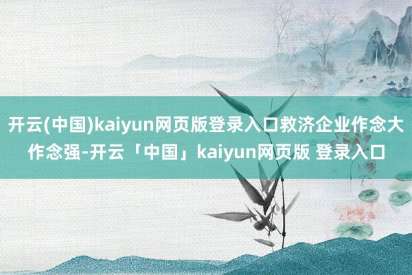 开云(中国)kaiyun网页版登录入口救济企业作念大作念强-开云「中国」kaiyun网页版 登录入口