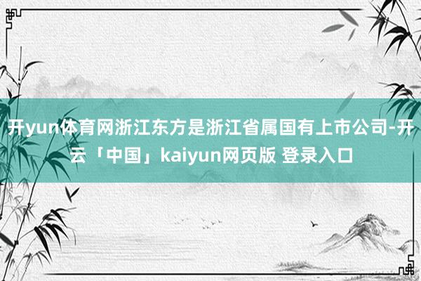 开yun体育网　　浙江东方是浙江省属国有上市公司-开云「中国」kaiyun网页版 登录入口