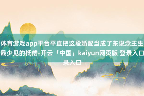 体育游戏app平台平直把这段婚配当成了东说念主生最少见的抵偿-开云「中国」kaiyun网页版 登录入口