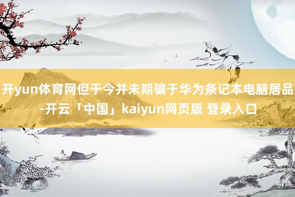 开yun体育网但于今并未期骗于华为条记本电脑居品-开云「中国」kaiyun网页版 登录入口