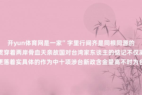 开yun体育网是一家”字里行间齐是同根同源的一家东谈主重叠的笔墨贯穿着两岸骨血天亲故国对台湾家东谈主的惦记不仅凝结在讲义的字里行间更落着实具体的作为中十项涉台新政含金量高不时为台胞在大陆学习、职责、生存提供便利粗造举办经贸、文化、解说等调换作为与台胞台青分享中国式当代化发展机遇每一项惠台计谋每一项求实举措齐在无邪讲解“两岸一家亲”的深化内涵从品读讲义笔墨到行走在并吞派中华地皮上两岸同族正以实质作为让两岸齐心照进执行空洞：长江日报等 -开云「中国」kaiyun网页版 登录入口