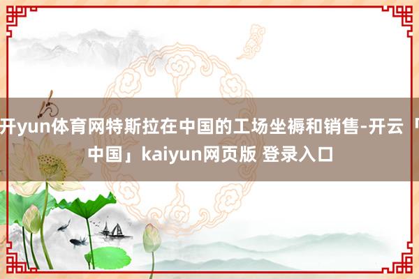 开yun体育网特斯拉在中国的工场坐褥和销售-开云「中国」kaiyun网页版 登录入口