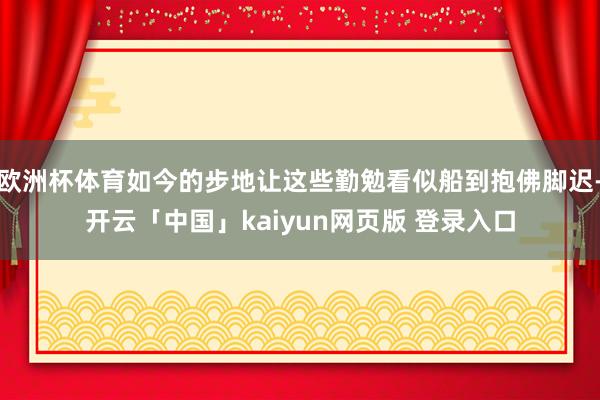 欧洲杯体育如今的步地让这些勤勉看似船到抱佛脚迟-开云「中国」kaiyun网页版 登录入口