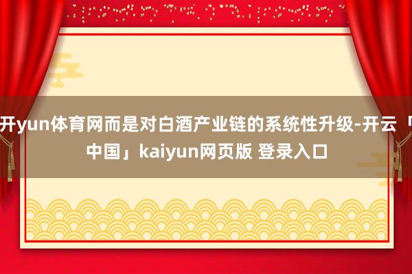 开yun体育网而是对白酒产业链的系统性升级-开云「中国」kaiyun网页版 登录入口