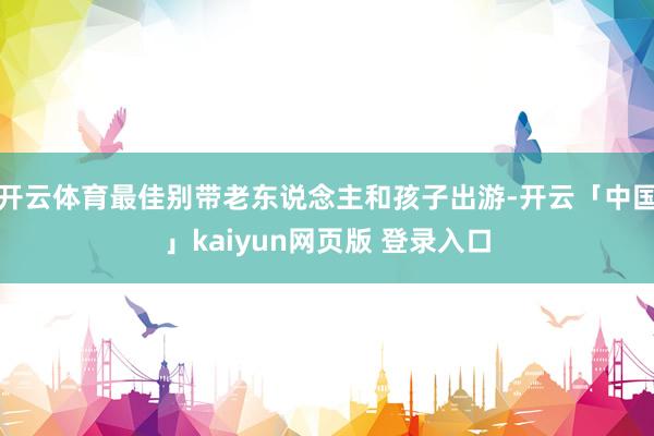 开云体育最佳别带老东说念主和孩子出游-开云「中国」kaiyun网页版 登录入口
