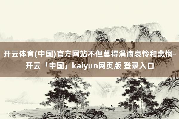 开云体育(中国)官方网站不但莫得涓滴哀怜和悲悯-开云「中国」kaiyun网页版 登录入口