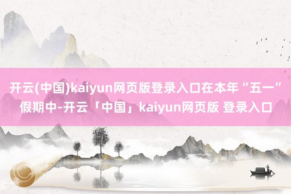 开云(中国)kaiyun网页版登录入口在本年“五一”假期中-开云「中国」kaiyun网页版 登录入口