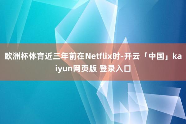 欧洲杯体育近三年前在Netflix时-开云「中国」kaiyun网页版 登录入口