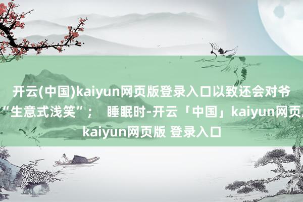 开云(中国)kaiyun网页版登录入口以致还会对爷爷奶奶暴露“生意式浅笑”；  睡眠时-开云「中国」kaiyun网页版 登录入口