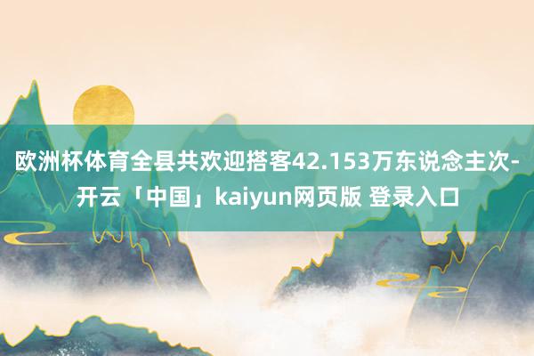 欧洲杯体育全县共欢迎搭客42.153万东说念主次-开云「中国」kaiyun网页版 登录入口