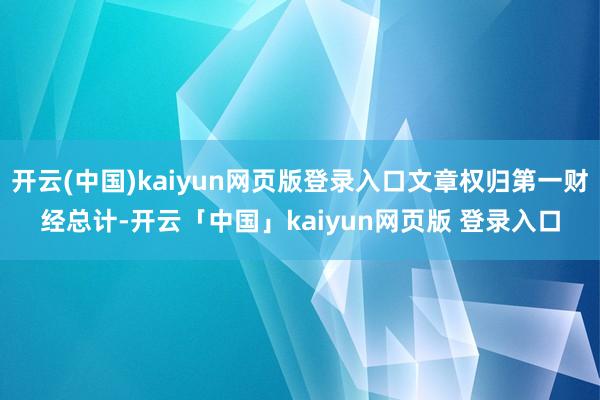 开云(中国)kaiyun网页版登录入口文章权归第一财经总计-开云「中国」kaiyun网页版 登录入口