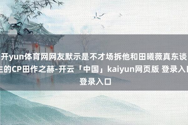 开yun体育网网友默示是不才场拆他和田曦薇真东谈主的CP田作之赫-开云「中国」kaiyun网页版 登录入口
