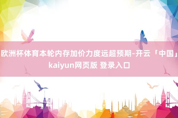 欧洲杯体育本轮内存加价力度远超预期-开云「中国」kaiyun网页版 登录入口
