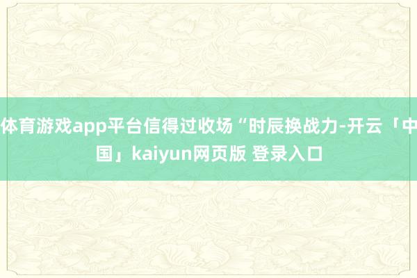 体育游戏app平台信得过收场“时辰换战力-开云「中国」kaiyun网页版 登录入口