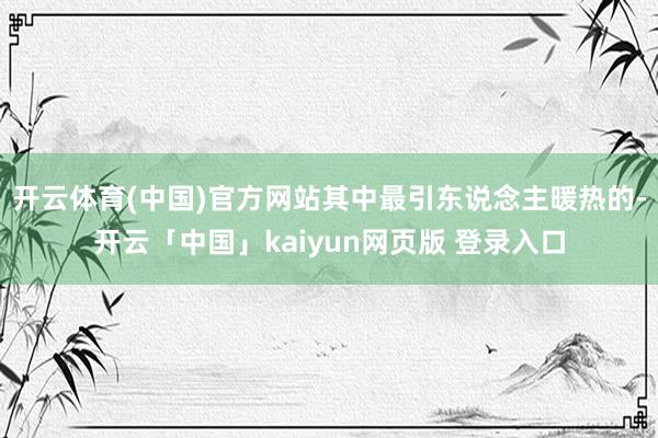 开云体育(中国)官方网站其中最引东说念主暖热的-开云「中国」kaiyun网页版 登录入口