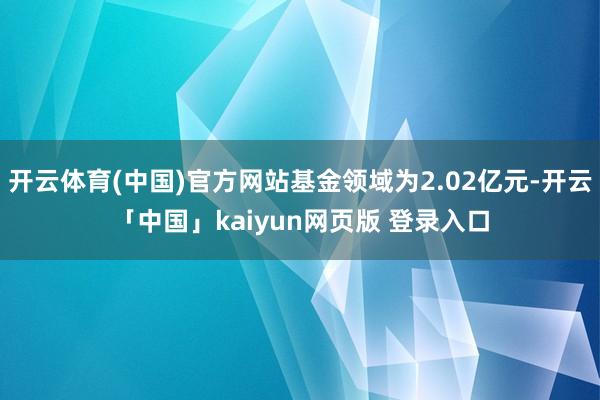 开云体育(中国)官方网站基金领域为2.02亿元-开云「中国」kaiyun网页版 登录入口