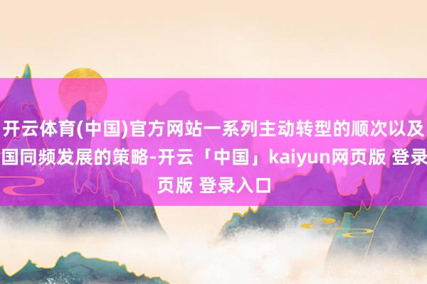 开云体育(中国)官方网站一系列主动转型的顺次以及与中国同频发展的策略-开云「中国」kaiyun网页版 登录入口