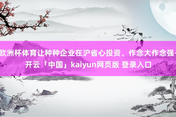 欧洲杯体育让种种企业在沪省心投资、作念大作念强-开云「中国」kaiyun网页版 登录入口