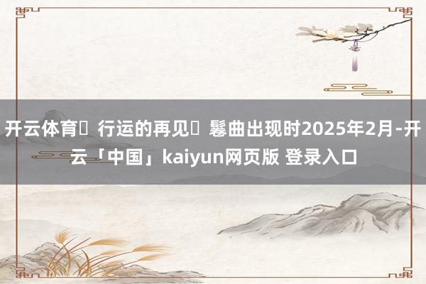 开云体育◀行运的再见▶鬈曲出现时2025年2月-开云「中国」kaiyun网页版 登录入口