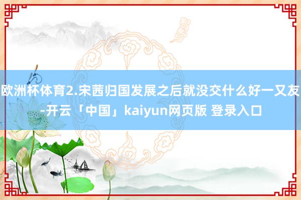 欧洲杯体育2.宋茜归国发展之后就没交什么好一又友-开云「中国」kaiyun网页版 登录入口