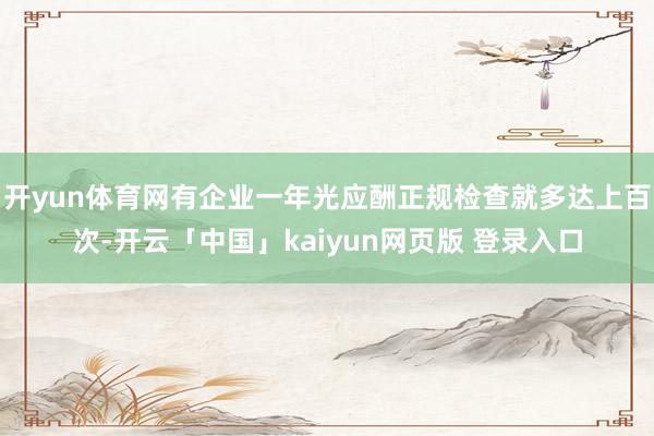 开yun体育网有企业一年光应酬正规检查就多达上百次-开云「中国」kaiyun网页版 登录入口