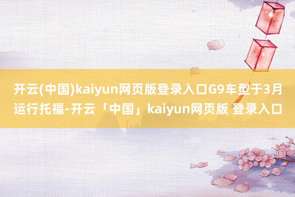 开云(中国)kaiyun网页版登录入口G9车型于3月运行托福-开云「中国」kaiyun网页版 登录入口