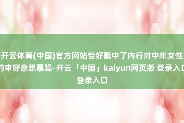 开云体育(中国)官方网站恰好戳中了内行对中年女性的审好意思暴躁-开云「中国」kaiyun网页版 登录入口