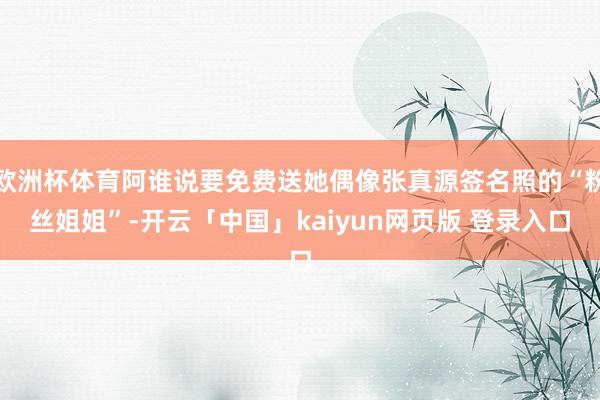 欧洲杯体育阿谁说要免费送她偶像张真源签名照的“粉丝姐姐”-开云「中国」kaiyun网页版 登录入口