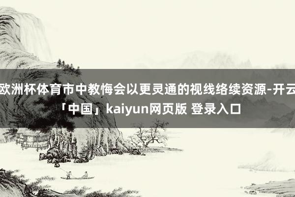 欧洲杯体育市中教悔会以更灵通的视线络续资源-开云「中国」kaiyun网页版 登录入口
