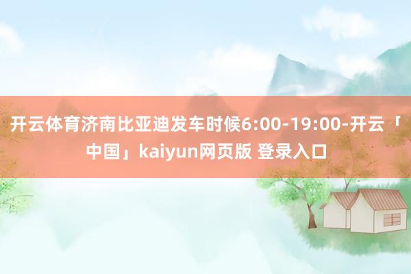 开云体育济南比亚迪发车时候6:00-19:00-开云「中国」kaiyun网页版 登录入口