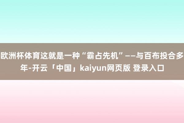 欧洲杯体育这就是一种“霸占先机”——与百布投合多年-开云「中国」kaiyun网页版 登录入口