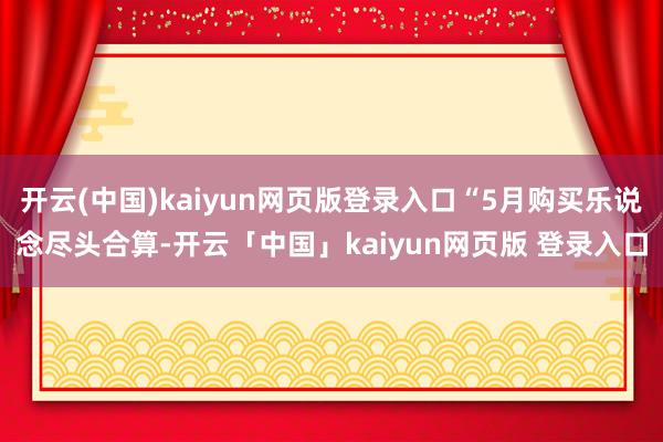 开云(中国)kaiyun网页版登录入口“5月购买乐说念尽头合算-开云「中国」kaiyun网页版 登录入口