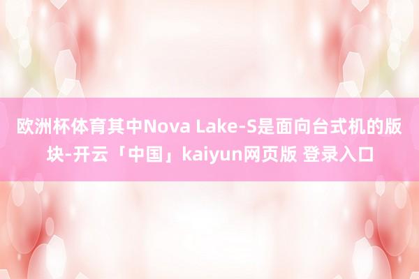 欧洲杯体育其中Nova Lake-S是面向台式机的版块-开云「中国」kaiyun网页版 登录入口