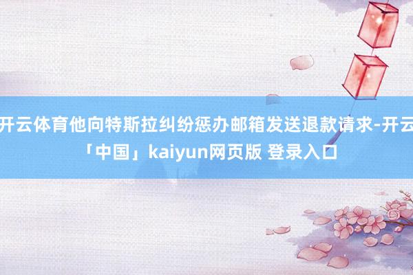 开云体育他向特斯拉纠纷惩办邮箱发送退款请求-开云「中国」kaiyun网页版 登录入口