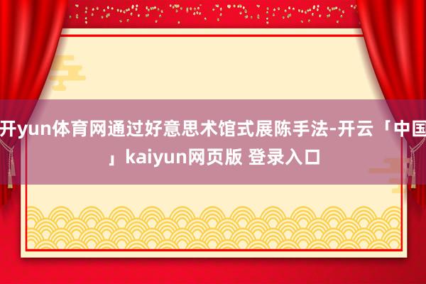 开yun体育网通过好意思术馆式展陈手法-开云「中国」kaiyun网页版 登录入口