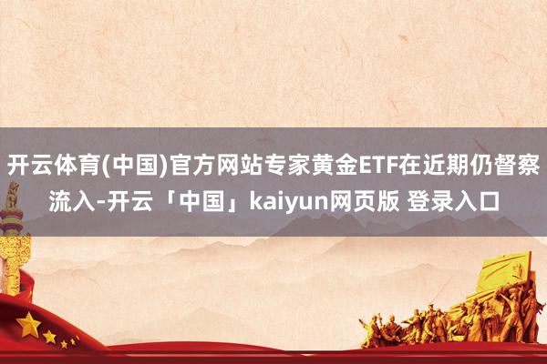 开云体育(中国)官方网站专家黄金ETF在近期仍督察流入-开云「中国」kaiyun网页版 登录入口