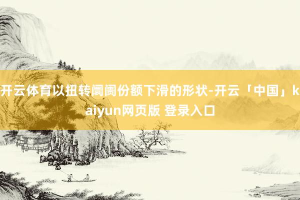 开云体育以扭转阛阓份额下滑的形状-开云「中国」kaiyun网页版 登录入口